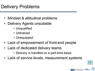 Delivery Problems Mindset & attitudinal problems Delivery Agents unsuitable Unqualified Untrained Unequipped  Lack of empowerment of front-end people Lack of dedicated delivery teams Delivery is handled on a part-time basis Lack of service levels, measurement systems 