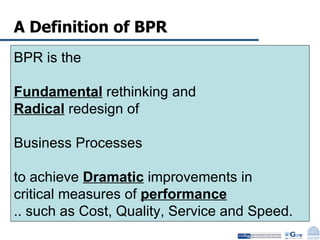 A Definition of BPR  BPR is the  Fundamental  rethinking and  Radical  redesign of  Business Processes  to achieve  Dramatic  improvements in  critical measures of  performance   .. such as Cost, Quality, Service and Speed. 