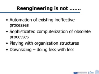 Reengineering is not ……. Automation of existing ineffective processes Sophisticated computerization of obsolete processes Playing with organization structures Downsizing – doing less with less 