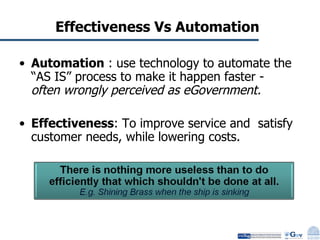 Effectiveness Vs Automation Automation  : use technology to automate the “AS IS” process to make it happen faster -  often wrongly perceived as eGovernment. Effectiveness : To improve service and  satisfy customer needs, while lowering costs. 