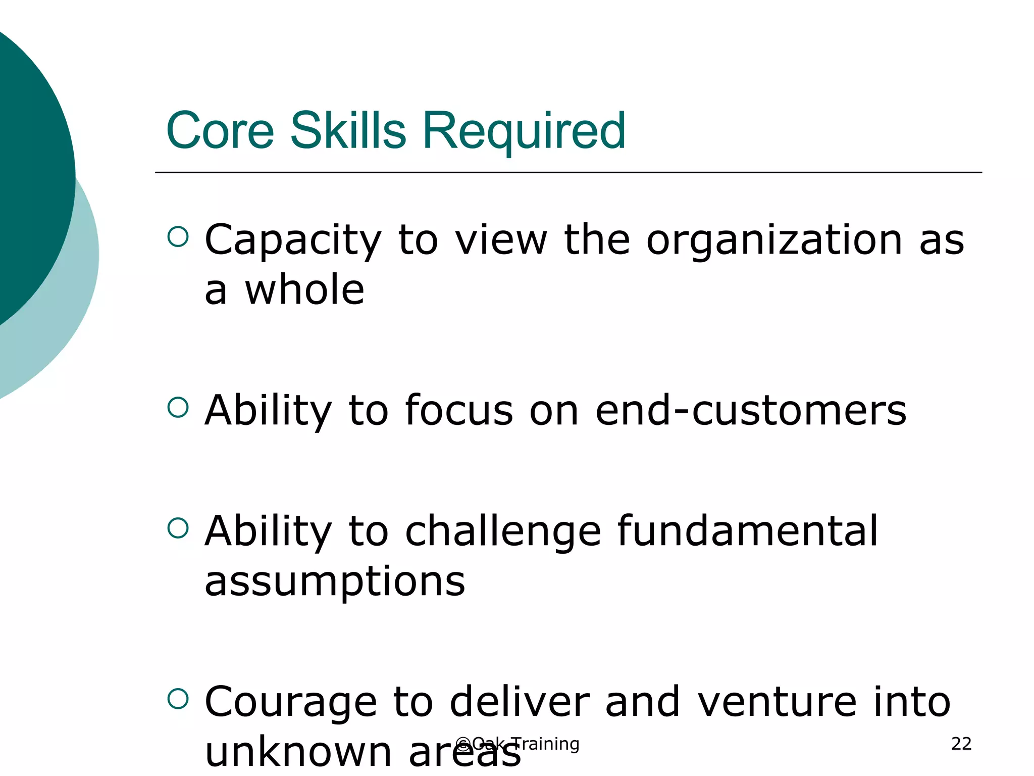 Core Skills Required Capacity to view the organization as a whole Ability to focus on end-customers Ability to challenge fundamental assumptions Courage to deliver and venture into unknown areas 