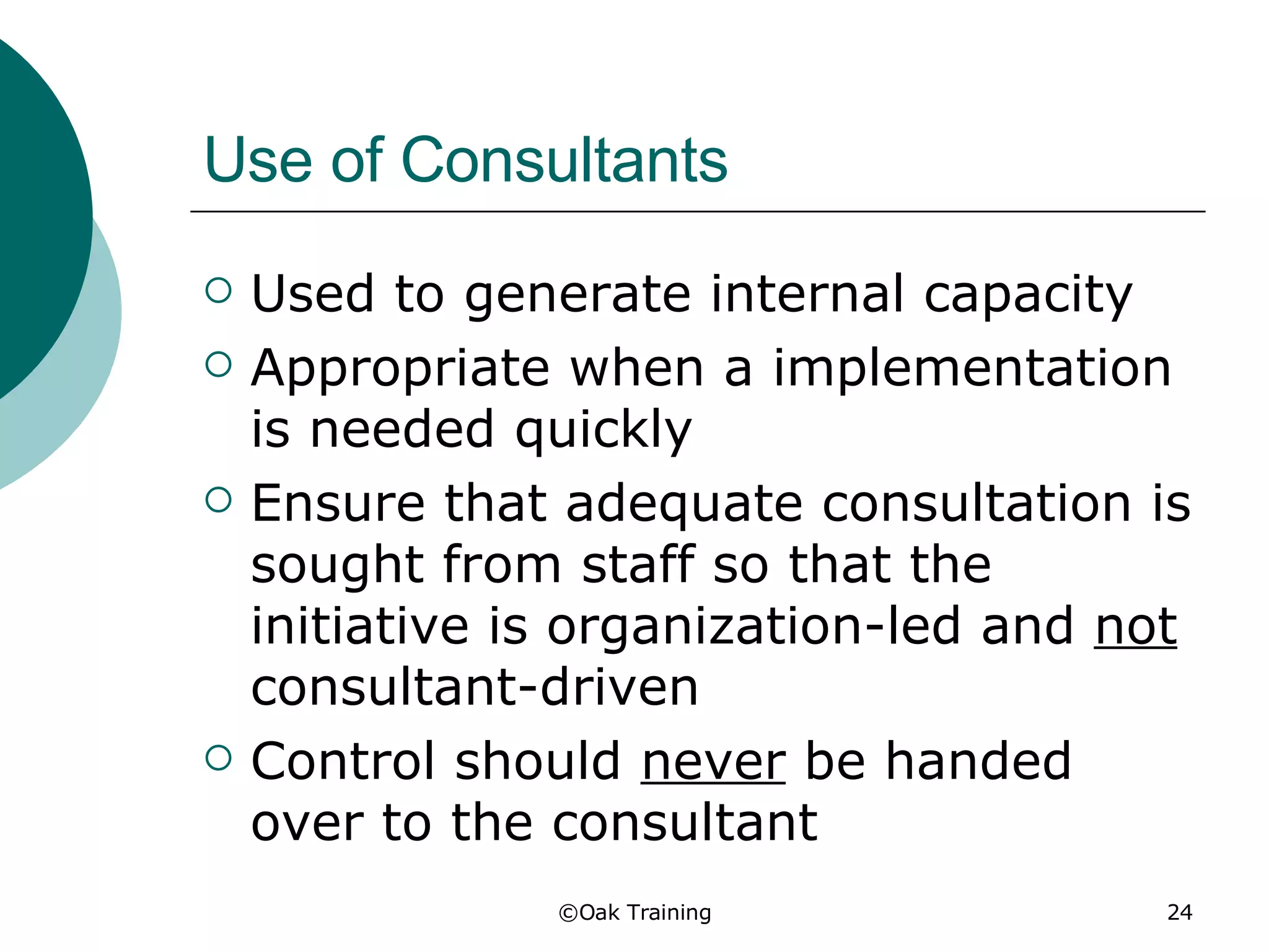 Use of Consultants Used to generate internal capacity Appropriate when a implementation is needed quickly Ensure that adequate consultation is sought from staff so that the initiative is organization-led and  not  consultant-driven Control should  never  be handed over to the consultant 