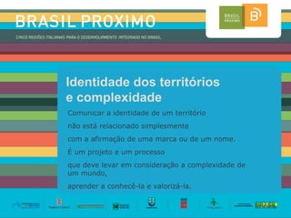 Identidade dos territórios
e complexidade
Comunicar a identidade de um território
não está relacionado simplesmente
com a afirmação de uma marca ou de um nome.
É um projeto e um processo
que deve levar em consideração a complexidade de
um mundo,
aprender a conhecê-la e valorizá-la.
 