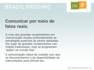 Comunicar por meio de
fatos reais.
A crise dos grandes investimentos em
comunicação mudou profundamente as
estratégias possíveis de serem adotadas.
Em lugar de grandes investimentos nas
mídias tradicionais, hoje se programam
'ações' no mundo real.
A comunicação nasce do cuidado com que
os documentamos e da disponibilidade de
instrumentos para difundi-los.

                                           CoMuDe COMUNICAR MULTIPLICA DEVERES - 2012
 