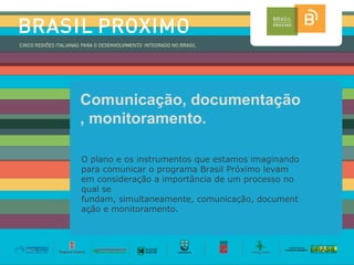 Comunicação, documentação
, monitoramento.

O plano e os instrumentos que estamos imaginando
para comunicar o programa Brasil Próximo levam
em consideração a importância de um processo no
qual se
fundam, simultaneamente, comunicação, document
ação e monitoramento.
 
