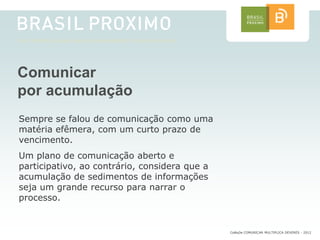 Comunicar
por acumulação
Sempre se falou de comunicação como uma
matéria efêmera, com um curto prazo de
vencimento.
Um plano de comunicação aberto e
participativo, ao contrário, considera que a
acumulação de sedimentos de informações
seja um grande recurso para narrar o
processo.


                                               CoMuDe COMUNICAR MULTIPLICA DEVERES - 2012
 