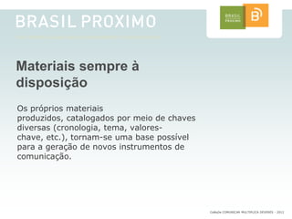 Materiais sempre à
disposição
Os próprios materiais
produzidos, catalogados por meio de chaves
diversas (cronologia, tema, valores-
chave, etc.), tornam-se uma base possível
para a geração de novos instrumentos de
comunicação.




                                             CoMuDe COMUNICAR MULTIPLICA DEVERES - 2012
 