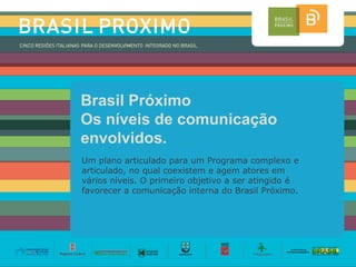 Brasil Próximo
Os níveis de comunicação
envolvidos.
Um plano articulado para um Programa complexo e
articulado, no qual coexistem e agem atores em
vários níveis. O primeiro objetivo a ser atingido é
favorecer a comunicação interna do Brasil Próximo.
 