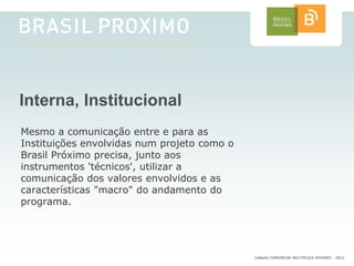 Interna, Institucional
Mesmo a comunicação entre e para as
Instituições envolvidas num projeto como o
Brasil Próximo precisa, junto aos
instrumentos 'técnicos', utilizar a
comunicação dos valores envolvidos e as
características "macro" do andamento do
programa.




                                             CoMuDe COMUNICAR MULTIPLICA DEVERES - 2012
 