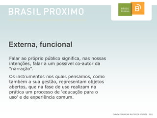 Externa, funcional
Falar ao próprio público significa, nas nossas
intenções, falar a um possível co-autor da
"narração".
Os instrumentos nos quais pensamos, como
também a sua gestão, representam objetos
abertos, que na fase de uso realizam na
prática um processo de 'educação para o
uso' e de experiência comum.


                                                 CoMuDe COMUNICAR MULTIPLICA DEVERES - 2012
 