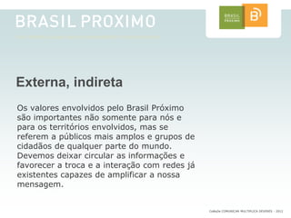 Externa, indireta
Os valores envolvidos pelo Brasil Próximo
são importantes não somente para nós e
para os territórios envolvidos, mas se
referem a públicos mais amplos e grupos de
cidadãos de qualquer parte do mundo.
Devemos deixar circular as informações e
favorecer a troca e a interação com redes já
existentes capazes de amplificar a nossa
mensagem.


                                               CoMuDe COMUNICAR MULTIPLICA DEVERES - 2012
 