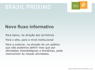 Novo fluxo informativo
Para baixo, na direção dos territórios
Para o alto, para o nível institucional
Para o exterior, na direção de um público
que não podemos definir mas que por
afinidades metodológicas e temáticas, pode
reencontrar as nossas atividades.




                                             CoMuDe COMUNICAR MULTIPLICA DEVERES - 2012
 