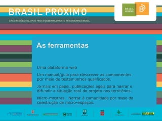 As ferramentas

Uma plataforma web
Um manual/guia para descrever as componentes
por meio de testemunhos qualificados.
Jornais em papel, publicações ágeis para narrar e
difundir a situação real do projeto nos territórios.
Micro-mostras. Narrar à comunidade por meio da
construção de micro-espaços.
 