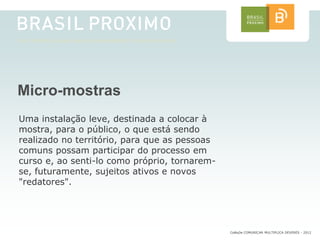 Micro-mostras
Uma instalação leve, destinada a colocar à
mostra, para o público, o que está sendo
realizado no território, para que as pessoas
comuns possam participar do processo em
curso e, ao senti-lo como próprio, tornarem-
se, futuramente, sujeitos ativos e novos
"redatores".




                                               CoMuDe COMUNICAR MULTIPLICA DEVERES - 2012
 