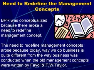 Need to Redefine the Management Concepts BPR was conceptualized because there arose a need to redefine management concept.  The need to redefine management concepts arose because today, way we do business is quite different from the way business was conducted when the old management concepts were written by Fayol & F.W.Taylor.  