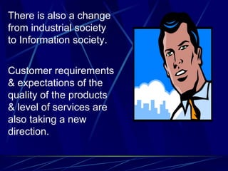 There is also a change from industrial society to Information society. Customer requirements & expectations of the quality of the products & level of services are also taking a new direction.  