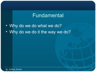 Fundamental Why do we do what we do? Why do we do it the way we do? By: Zulfiqar Ahmed Farhan 