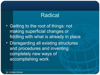 Radical Getting to the root of things: not making superficial changes or fiddling with what is already in place Disregarding all existing structures and procedures and inventing completely new ways of accomplishing work By: Zulfiqar Ahmed Farhan 