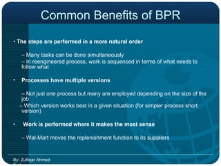 Common Benefits of BPR •  The steps are performed in a more natural order  –  Many tasks can be done simultaneously  –  In reengineered process, work is sequenced in terms of what needs to follow what Processes have multiple versions  –  Not just one process but many are employed depending on the size of the job  –  Which version works best in a given situation (for simpler process short version) •   Work is performed where it makes the most sense  –  Wal-Mart moves the replenishment function to its suppliers  By: Zulfiqar Ahmed Farhan 