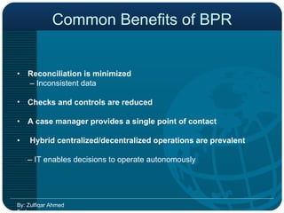 Common Benefits of BPR •  Reconciliation is minimized    –  Inconsistent data  Checks and controls are reduced •  A case manager provides a single point of contact  •   Hybrid centralized/decentralized operations are prevalent  –  IT enables decisions to operate autonomously  By: Zulfiqar Ahmed Farhan 