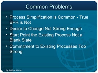 Common Problems Process Simplification is Common - True BPR is Not Desire to Change Not Strong Enough Start Point the Existing Process Not a Blank Slate Commitment to Existing Processes Too Strong By: Zulfiqar Ahmed Farhan 