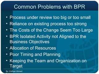 Common Problems with BPR Process under review too big or too small Reliance on existing process too strong The Costs of the Change Seem Too Large BPR Isolated Activity not Aligned to the Business Objectives Allocation of Resources Poor Timing and Planning Keeping the Team and Organization on Target By: Zulfiqar Ahmed Farhan 