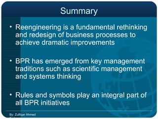 Summary Reengineering is a fundamental rethinking and redesign of business processes to achieve dramatic improvements BPR has emerged from key management traditions such as scientific management and systems thinking Rules and symbols play an integral part of all BPR initiatives By: Zulfiqar Ahmed Farhan 