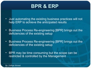BPR & ERP   Just automating the existing business practices will not help ERP to achieve the anticipated results  Business Process Re-engineering [BPR] brings out the deficiencies of the existing setup  Business Process Re-engineering [BPR] brings out the deficiencies of the existing setup  BPR may be time consuming but the scope can be restricted & controlled by the Management  By: Zulfiqar Ahmed Farhan 