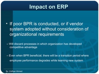 Impact on ERP   If poor BPR is conducted, or if vendor system adopted without consideration of organizational requirements  –  Will discard processes in which organization has developed competitive advantage  –  Even when BPR beneficial, there will be a transition period where employee performance degrades while learning new system   By: Zulfiqar Ahmed Farhan 