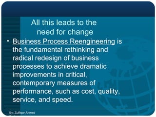 All this leads to the  need for change Business Process Reengineering  is the fundamental rethinking and radical redesign of business processes to achieve dramatic improvements in critical, contemporary measures of performance, such as cost, quality, service, and speed. By: Zulfiqar Ahmed Farhan 