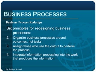 B USINESS  P ROCESSES By: Zulfiqar Ahmed Farhan Business Process Redesign Six principles for redesigning business processes: Organize business processes around outcomes, not tasks Assign those who use the output to perform the process Integrate information processing into the work that produces the information 