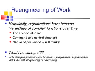 Reengineering of Work

   Historically, organizations have become
    hierarchies of complex functions over time.
       The division of labor
       Command and control structure
       Nature of post-world war II market


   What has changed??
   BPR changes processes not functions , geographies, department or
    tasks. It is not reorganizing or downsizing.
 