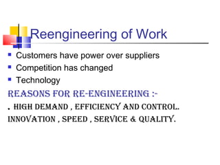 Reengineering of Work
   Customers have power over suppliers
   Competition has changed
   Technology
REASONS FOR RE-ENGINEERING :-
. HIGH dEmANd , EFFIcIENcy ANd cONtROl.
INNOvAtION , SpEEd , SERvIcE & quAlIty.
 