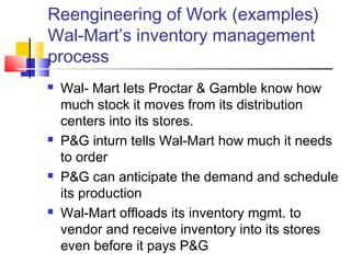Reengineering of Work (examples)
Wal-Mart’s inventory management
process
   Wal- Mart lets Proctar & Gamble know how
    much stock it moves from its distribution
    centers into its stores.
   P&G inturn tells Wal-Mart how much it needs
    to order
   P&G can anticipate the demand and schedule
    its production
   Wal-Mart offloads its inventory mgmt. to
    vendor and receive inventory into its stores
    even before it pays P&G
 