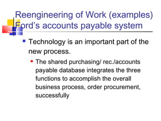 Reengineering of Work (examples)
Ford’s accounts payable system
    Technology is an important part of the
     new process.
        The shared purchasing/ rec./accounts
         payable database integrates the three
         functions to accomplish the overall
         business process, order procurement,
         successfully
 
