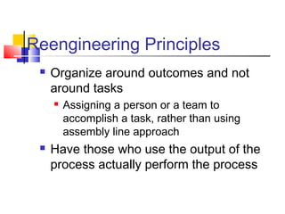 Reengineering Principles
    Organize around outcomes and not
     around tasks
        Assigning a person or a team to
         accomplish a task, rather than using
         assembly line approach
    Have those who use the output of the
     process actually perform the process
 