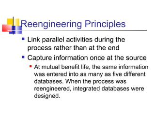 Reengineering Principles
   Link parallel activities during the
    process rather than at the end
   Capture information once at the source
       At mutual benefit life, the same information
        was entered into as many as five different
        databases. When the process was
        reengineered, integrated databases were
        designed.
 