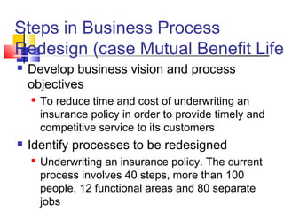 Steps in Business Process
Redesign (case Mutual Benefit Life)
   Develop business vision and process
    objectives
       To reduce time and cost of underwriting an
        insurance policy in order to provide timely and
        competitive service to its customers
   Identify processes to be redesigned
       Underwriting an insurance policy. The current
        process involves 40 steps, more than 100
        people, 12 functional areas and 80 separate
        jobs
 