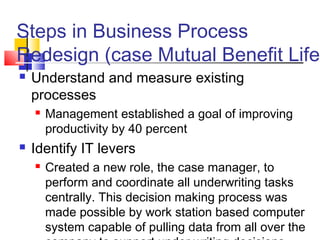 Steps in Business Process
Redesign (case Mutual Benefit Life)
   Understand and measure existing
    processes
       Management established a goal of improving
        productivity by 40 percent
   Identify IT levers
       Created a new role, the case manager, to
        perform and coordinate all underwriting tasks
        centrally. This decision making process was
        made possible by work station based computer
        system capable of pulling data from all over the
 