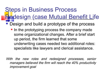 Steps in Business Process
Redesign (case Mutual Benefit Life)
   Design and build a prototype of the process
       In the prototyping process the company made
        some organizational changes. After a brief start
        up period, the firm learned that some
        underwriting cases needed two additional roles:
        specialists like lawyers and clerical assistance.

With the new roles and redesigned processes, senior
  managers believed the firm will reach the 40% productivity
  improvement goal
 