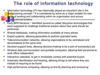 The role of information technology
   Information technology (IT) has historically played an important role in the
    reengineering concept.[10] It is considered by some as a major enabler for new
    forms of working and collaborating within an organization and across
    organizational borders[
   Early BPR literature [11] identified several so called disruptive technologies that
    were supposed to challenge traditional wisdom about how work should be
    performed.
   Shared databases, making information available at many places
   Expert systems, allowing generalists to perform specialist tasks
   Telecommunication networks, allowing organizations to be centralized and
    decentralized at the same time
   Decision-support tools, allowing decision-making to be a part of everybody's job
   Wireless data communication and portable computers, allowing field personnel to
    work office independent
   Interactive videodisk, to get in immediate contact with potential buyers
   Automatic identification and tracking, allowing things to tell where they are,
    instead of requiring to be found
   High performance computing, allowing on-the-fly planning and revisioning
 