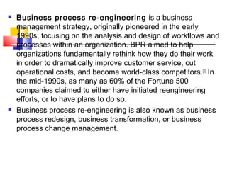    Business process re-engineering is a business
    management strategy, originally pioneered in the early
    1990s, focusing on the analysis and design of workflows and
    processes within an organization. BPR aimed to help
    organizations fundamentally rethink how they do their work
    in order to dramatically improve customer service, cut
    operational costs, and become world-class competitors. [1] In
    the mid-1990s, as many as 60% of the Fortune 500
    companies claimed to either have initiated reengineering
    efforts, or to have plans to do so.
   Business process re-engineering is also known as business
    process redesign, business transformation, or business
    process change management.
 