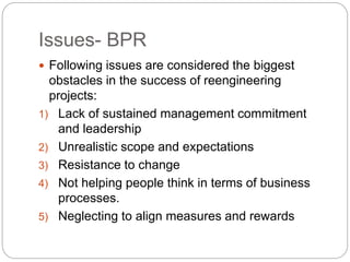 Issues- BPR 
 Following issues are considered the biggest 
obstacles in the success of reengineering 
projects: 
1) Lack of sustained management commitment 
and leadership 
2) Unrealistic scope and expectations 
3) Resistance to change 
4) Not helping people think in terms of business 
processes. 
5) Neglecting to align measures and rewards 
 