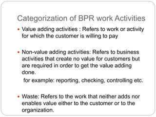 Categorization of BPR work Activities 
 Value adding activities : Refers to work or activity 
for which the customer is willing to pay 
 Non-value adding activities: Refers to business 
activities that create no value for customers but 
are required in order to get the value adding 
done. 
for example: reporting, checking, controlling etc. 
 Waste: Refers to the work that neither adds nor 
enables value either to the customer or to the 
organization. 
 