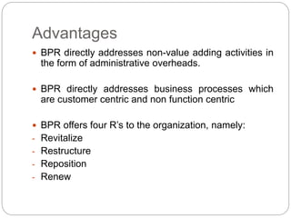 Advantages 
 BPR directly addresses non-value adding activities in 
the form of administrative overheads. 
 BPR directly addresses business processes which 
are customer centric and non function centric 
 BPR offers four R’s to the organization, namely: 
- Revitalize 
- Restructure 
- Reposition 
- Renew 
 