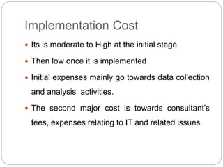 Implementation Cost 
 Its is moderate to High at the initial stage 
 Then low once it is implemented 
 Initial expenses mainly go towards data collection 
and analysis activities. 
 The second major cost is towards consultant’s 
fees, expenses relating to IT and related issues. 
 