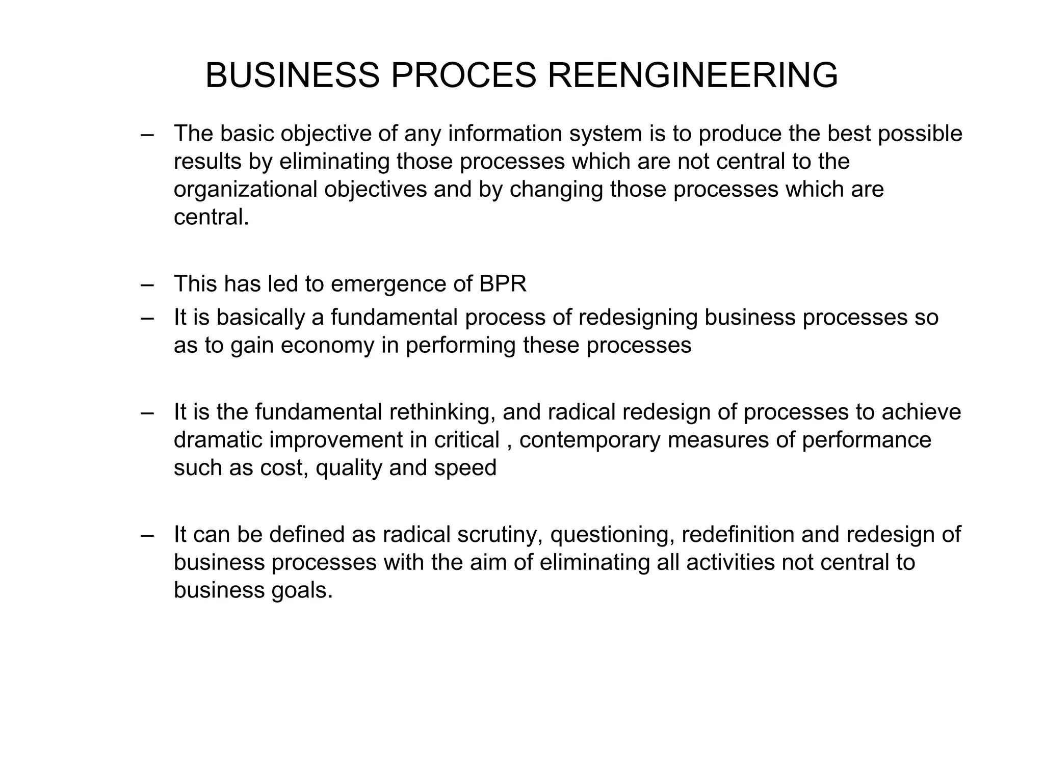 BUSINESS PROCES REENGINEERING 
– The basic objective of any information system is to produce the best possible 
results by eliminating those processes which are not central to the 
organizational objectives and by changing those processes which are 
central. 
– This has led to emergence of BPR 
– It is basically a fundamental process of redesigning business processes so 
as to gain economy in performing these processes 
– It is the fundamental rethinking, and radical redesign of processes to achieve 
dramatic improvement in critical , contemporary measures of performance 
such as cost, quality and speed 
– It can be defined as radical scrutiny, questioning, redefinition and redesign of 
business processes with the aim of eliminating all activities not central to 
business goals. 
 