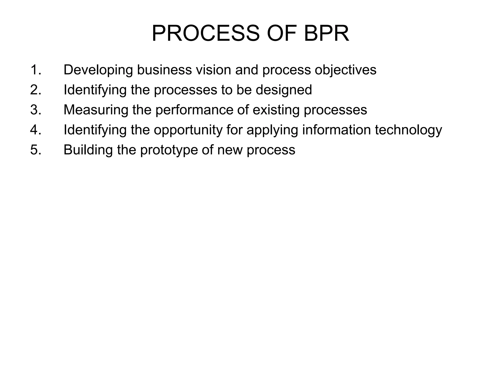 PROCESS OF BPR 
1. Developing business vision and process objectives 
2. Identifying the processes to be designed 
3. Measuring the performance of existing processes 
4. Identifying the opportunity for applying information technology 
5. Building the prototype of new process 
 