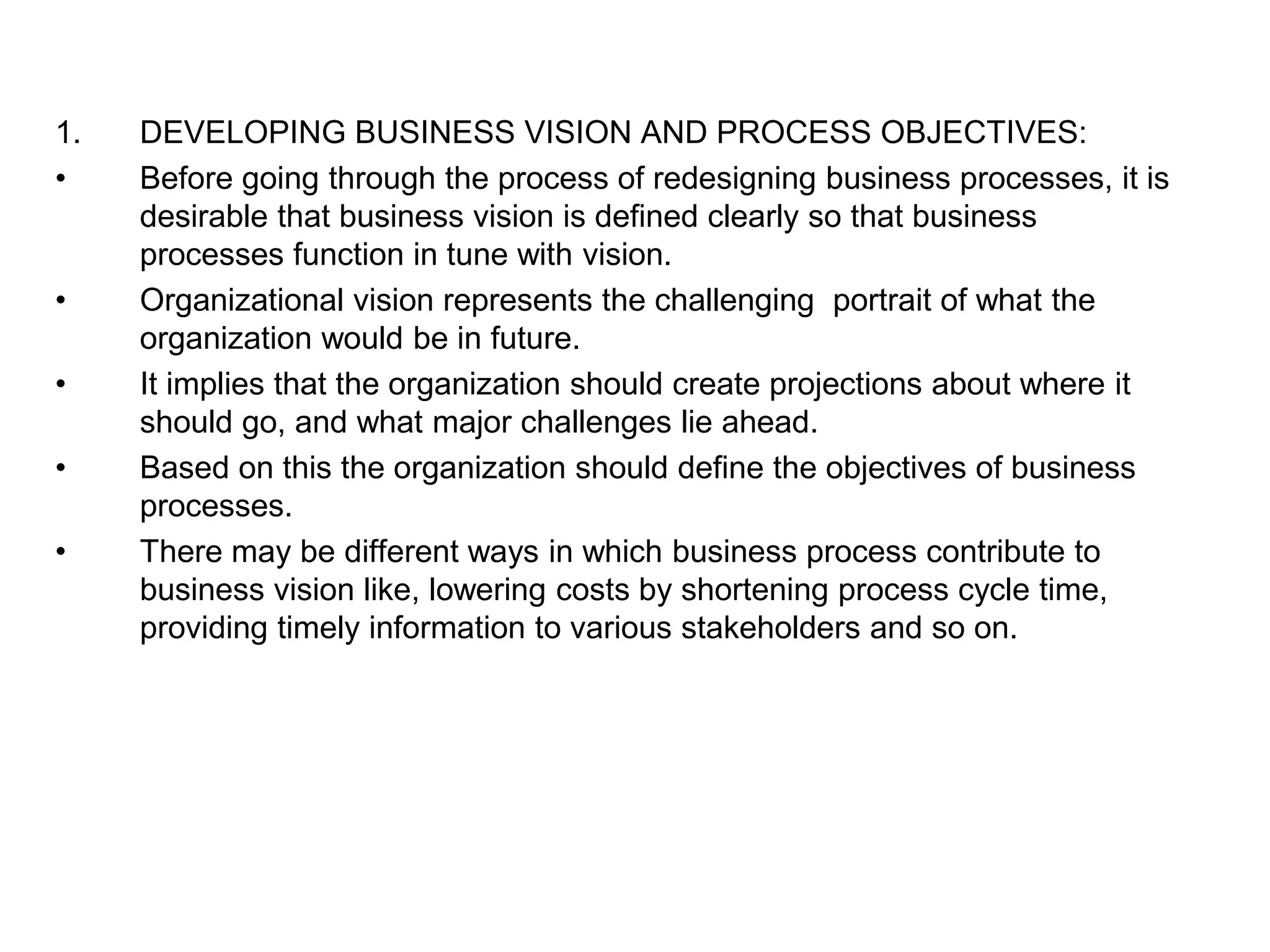 1. DEVELOPING BUSINESS VISION AND PROCESS OBJECTIVES: 
• Before going through the process of redesigning business processes, it is 
desirable that business vision is defined clearly so that business 
processes function in tune with vision. 
• Organizational vision represents the challenging portrait of what the 
organization would be in future. 
• It implies that the organization should create projections about where it 
should go, and what major challenges lie ahead. 
• Based on this the organization should define the objectives of business 
processes. 
• There may be different ways in which business process contribute to 
business vision like, lowering costs by shortening process cycle time, 
providing timely information to various stakeholders and so on. 
 