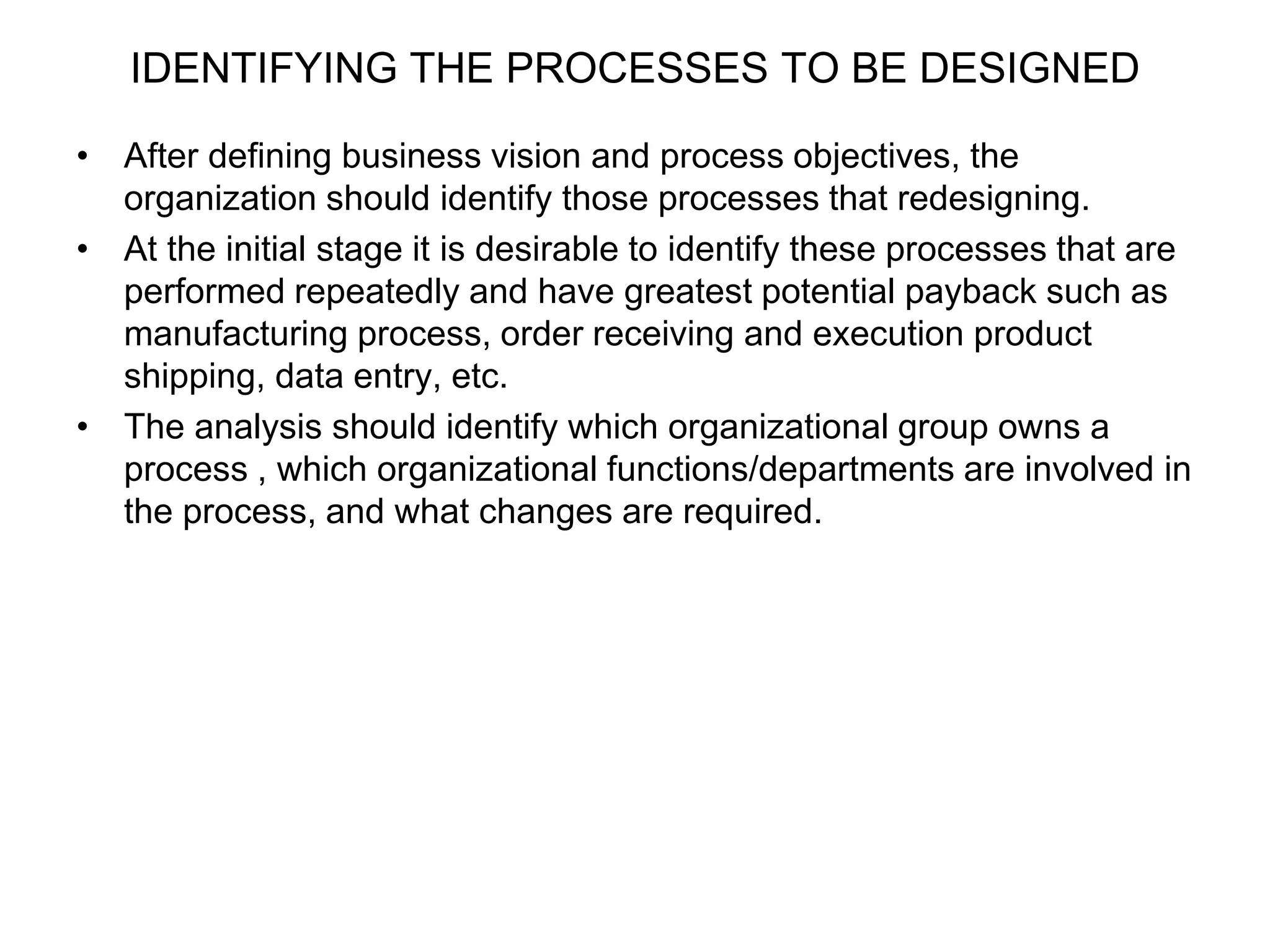 IDENTIFYING THE PROCESSES TO BE DESIGNED 
• After defining business vision and process objectives, the 
organization should identify those processes that redesigning. 
• At the initial stage it is desirable to identify these processes that are 
performed repeatedly and have greatest potential payback such as 
manufacturing process, order receiving and execution product 
shipping, data entry, etc. 
• The analysis should identify which organizational group owns a 
process , which organizational functions/departments are involved in 
the process, and what changes are required. 
 